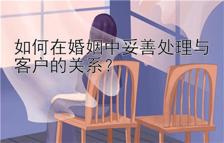 如何在婚姻中妥善处理与客户的关系？