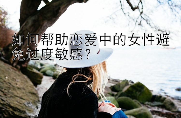 如何帮助恋爱中的女性避免过度敏感？