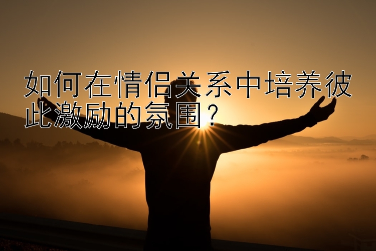 如何在情侣关系中培养彼此激励的氛围？