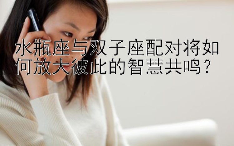 水瓶座与双子座配对将如何放大彼此的智慧共鸣？