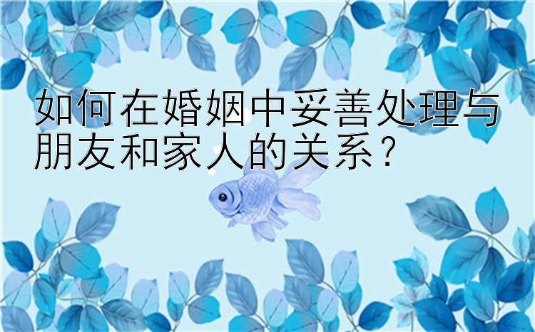 如何在婚姻中妥善处理与朋友和家人的关系？