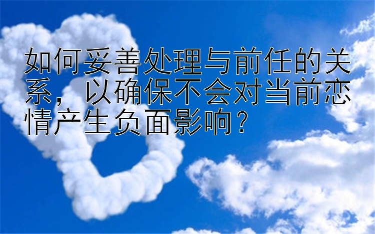 如何妥善处理与前任的关系，以确保不会对当前恋情产生负面影响？