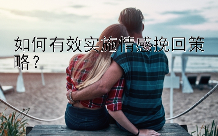 如何有效实施情感挽回策略？