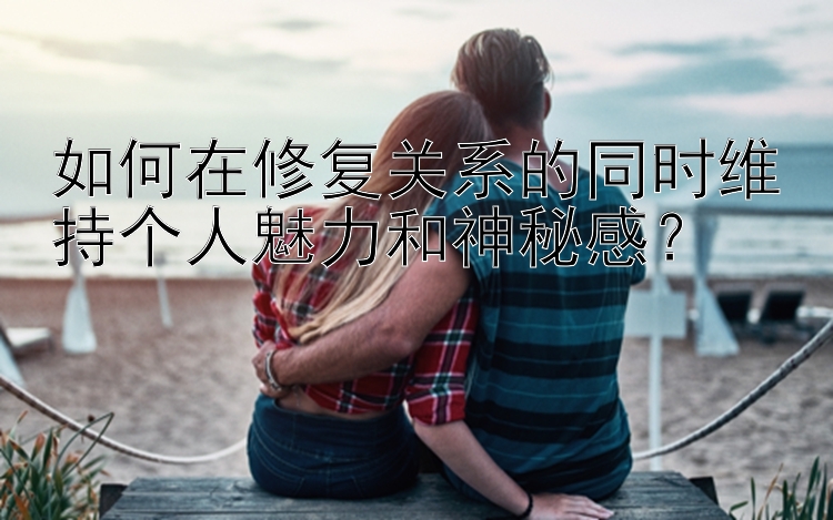 如何在修复关系的同时维持个人魅力和神秘感？