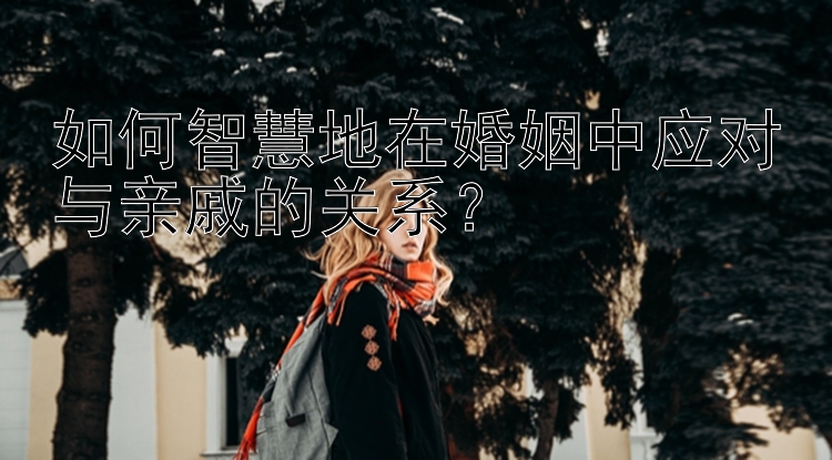 如何智慧地在婚姻中应对与亲戚的关系？