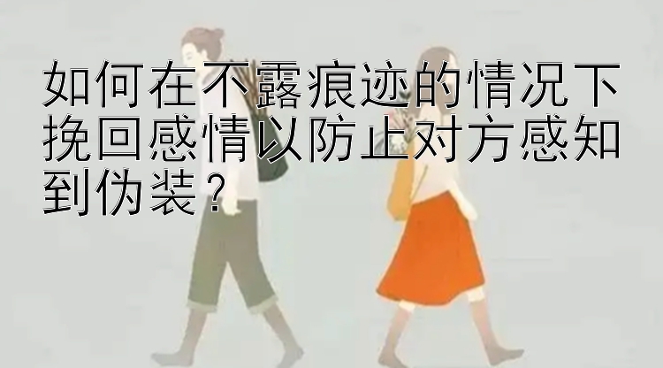 如何在不露痕迹的情况下挽回感情以防止对方感知到伪装？