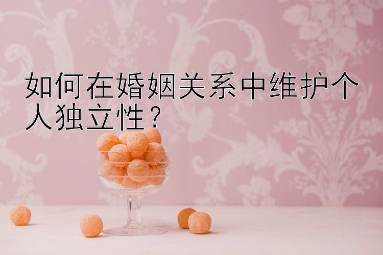 如何在婚姻关系中维护个人独立性？