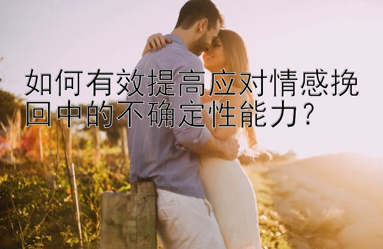 如何有效提高应对情感挽回中的不确定性能力？