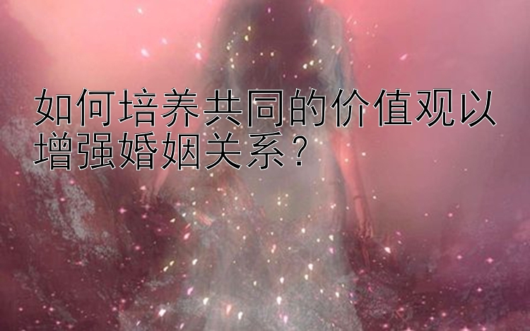 如何培养共同的价值观以增强婚姻关系？