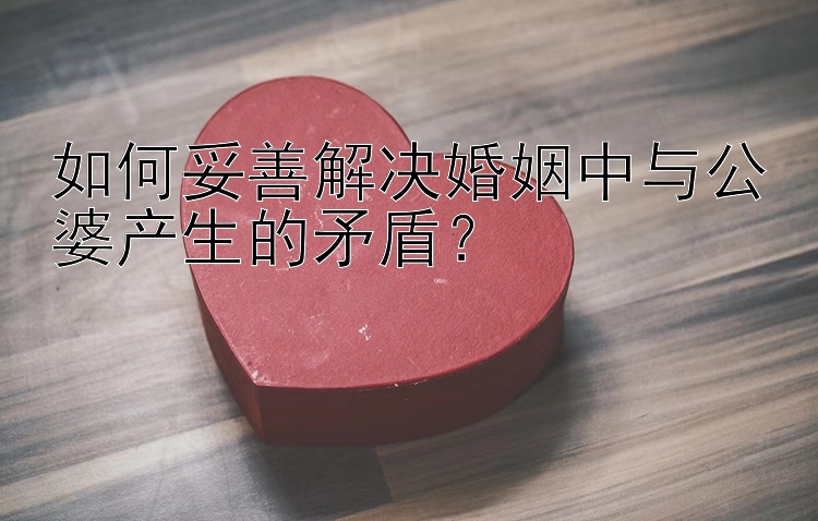 如何妥善解决婚姻中与公婆产生的矛盾？