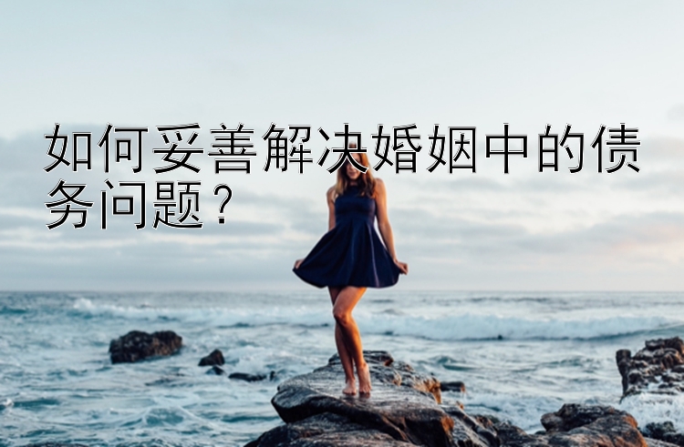 如何妥善解决婚姻中的债务问题？