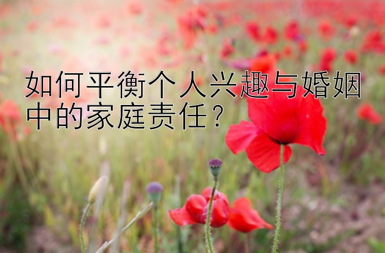 如何平衡个人兴趣与婚姻中的家庭责任？