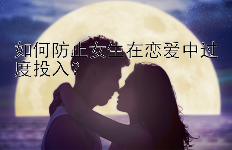 如何防止女生在恋爱中过度投入？