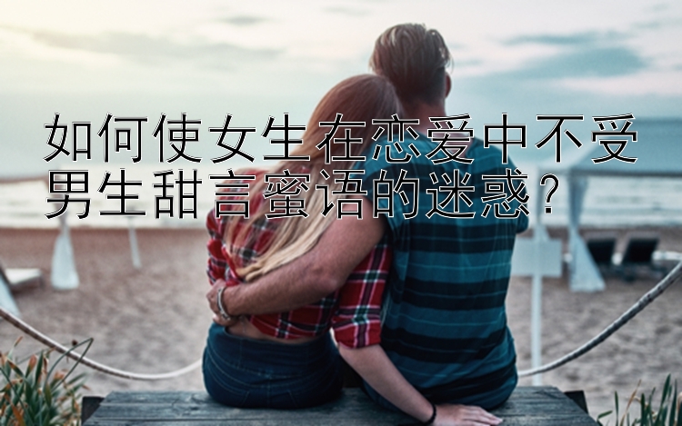 如何使女生在恋爱中不受男生甜言蜜语的迷惑？