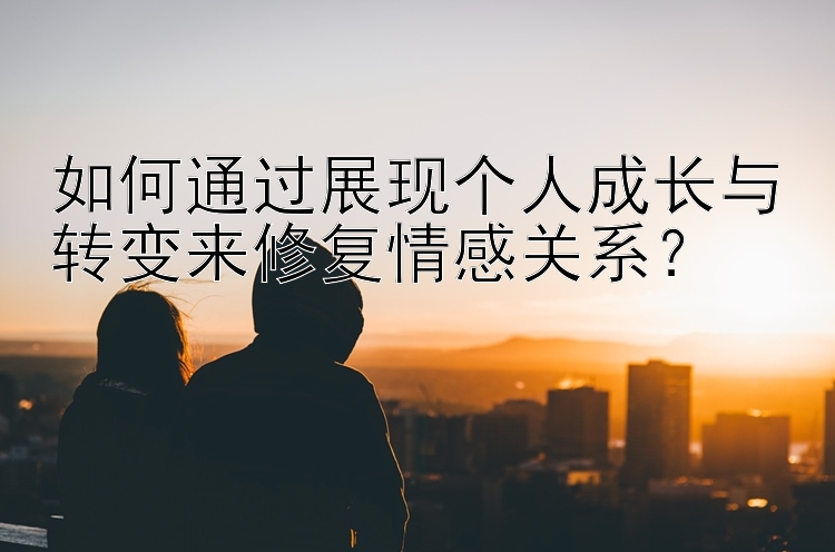 如何通过展现个人成长与转变来修复情感关系？