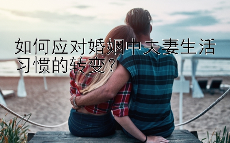 如何应对婚姻中夫妻生活习惯的转变？