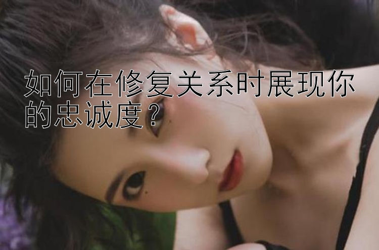 如何在修复关系时展现你的忠诚度？