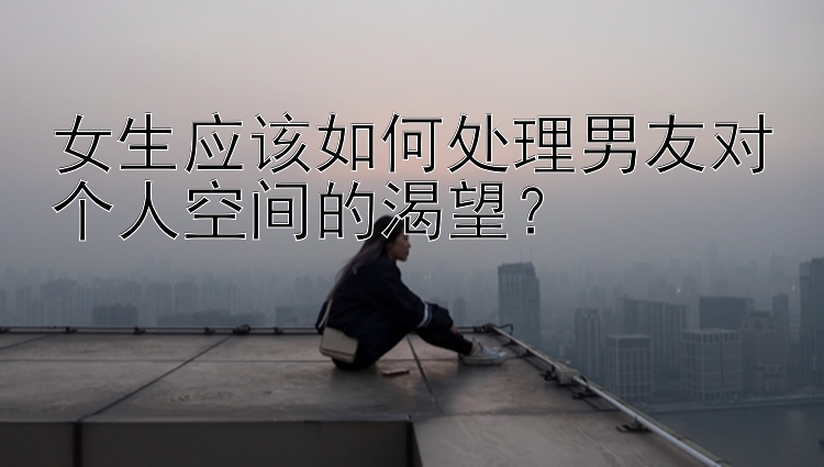 女生应该如何处理男友对个人空间的渴望？