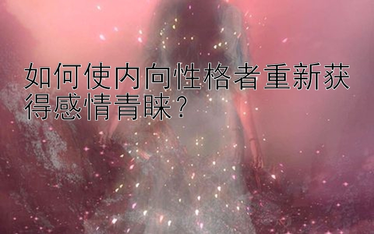 如何使内向性格者重新获得感情青睐？