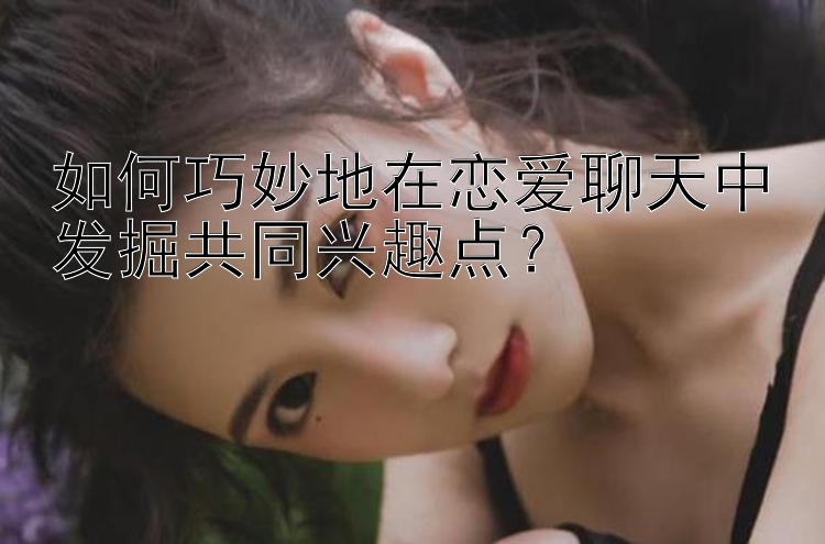 如何巧妙地在恋爱聊天中发掘共同兴趣点？