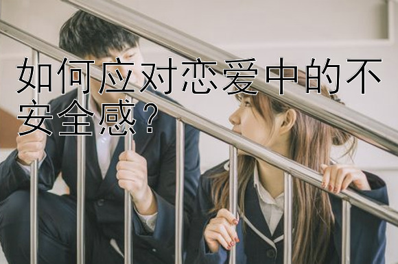 如何应对恋爱中的不安全感？