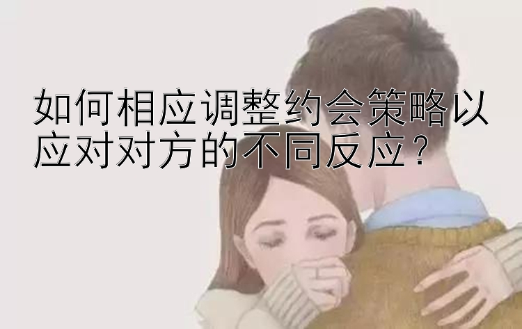 如何相应调整约会策略以应对对方的不同反应？