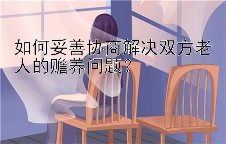 如何妥善协商解决双方老人的赡养问题？