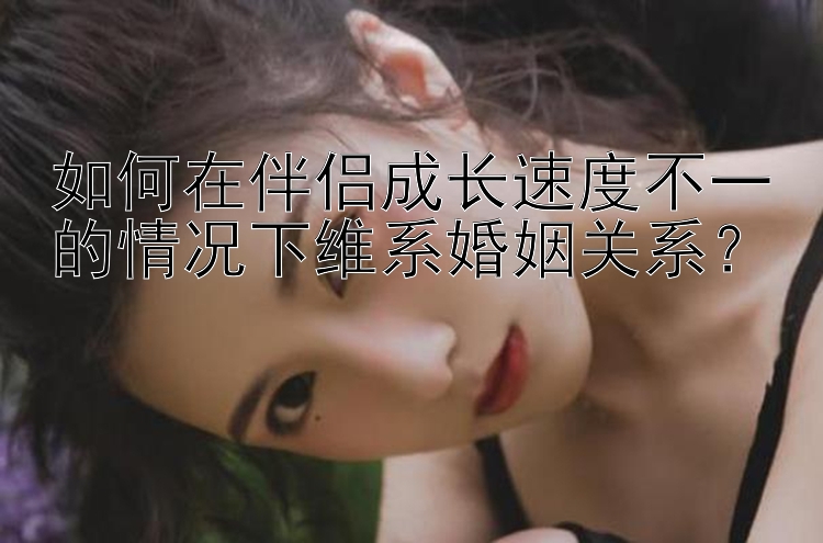 如何在伴侣成长速度不一的情况下维系婚姻关系？