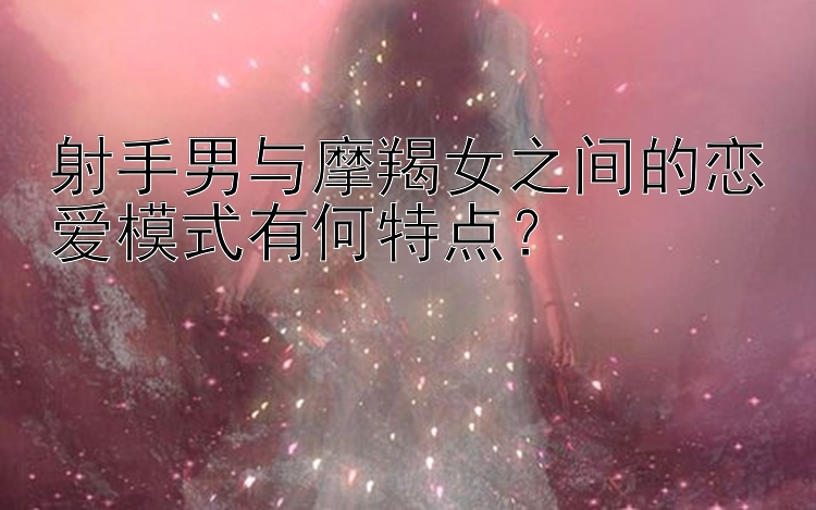 射手男与摩羯女之间的恋爱模式有何特点？