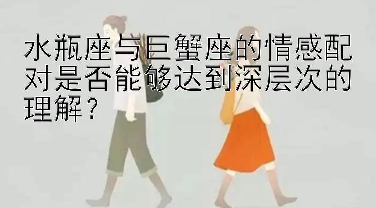 水瓶座与巨蟹座的情感配对是否能够达到深层次的理解？