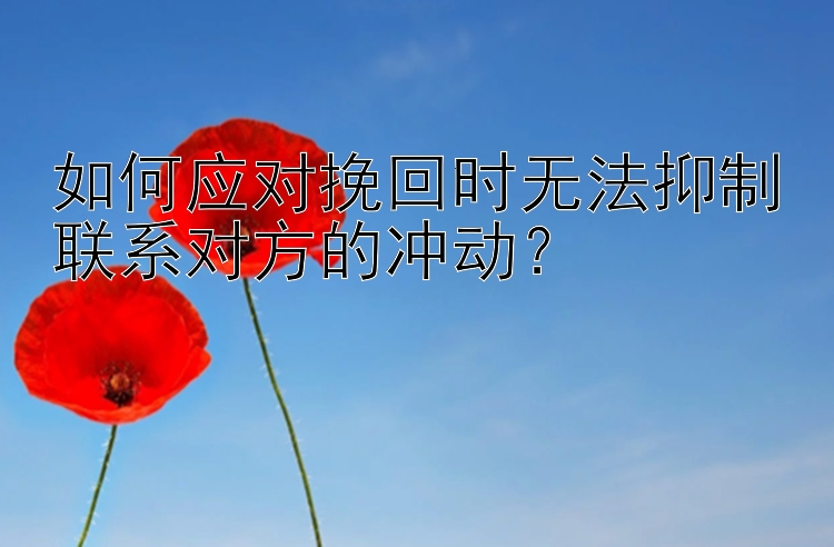 如何应对挽回时无法抑制联系对方的冲动？