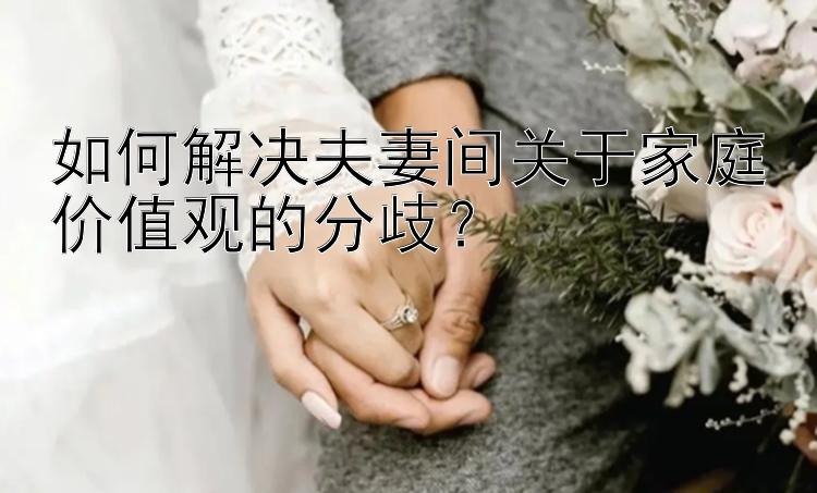 如何解决夫妻间关于家庭价值观的分歧？