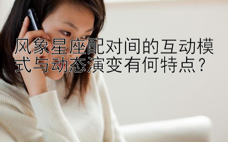 风象星座配对间的互动模式与动态演变有何特点？