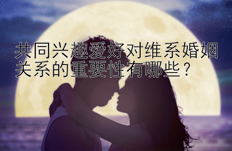 共同兴趣爱好对维系婚姻关系的重要性有哪些？