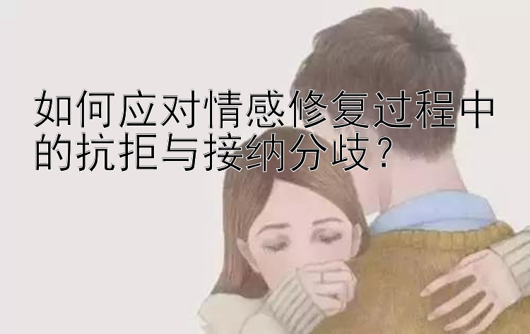 如何应对情感修复过程中的抗拒与接纳分歧？