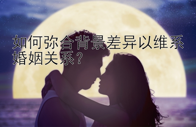 如何弥合背景差异以维系婚姻关系？