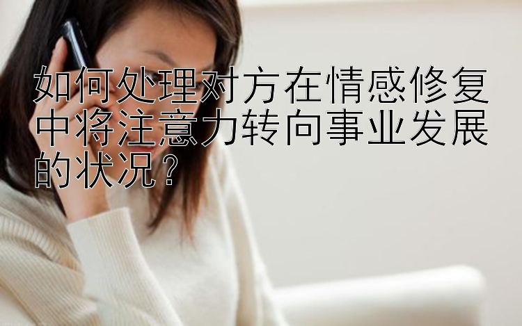 如何处理对方在情感修复中将注意力转向事业发展的状况？