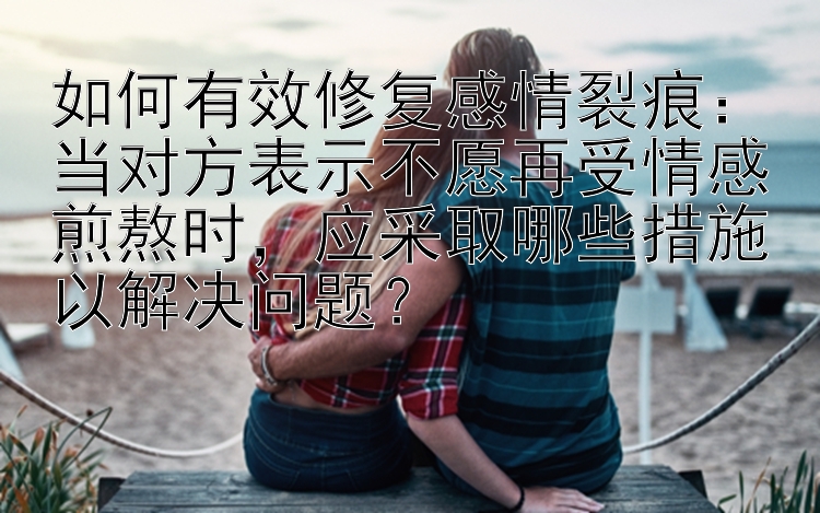 如何有效修复感情裂痕：当对方表示不愿再受情感煎熬时，应采取哪些措施以解决问题？