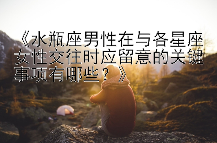 《水瓶座男性在与各星座女性交往时应留意的关键事项有哪些？》