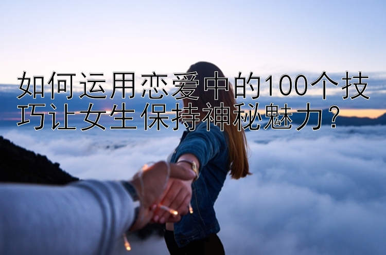 如何运用恋爱中的100个技巧让女生保持神秘魅力？