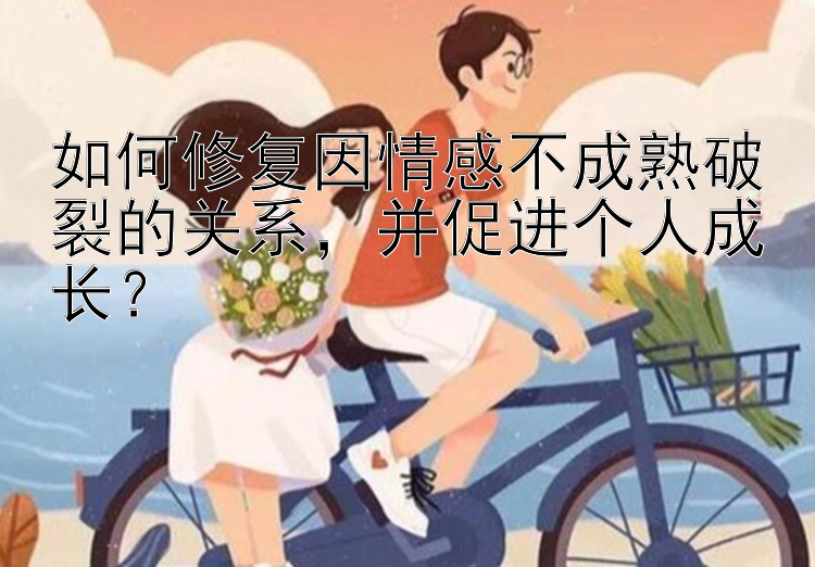 如何修复因情感不成熟破裂的关系，并促进个人成长？