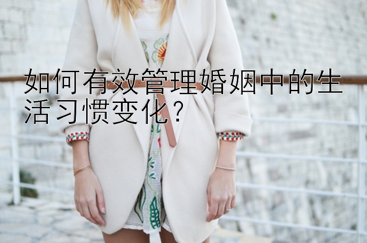 如何有效管理婚姻中的生活习惯变化？