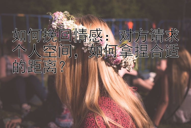 如何挽回情感：对方请求个人空间，如何拿捏合适的距离？