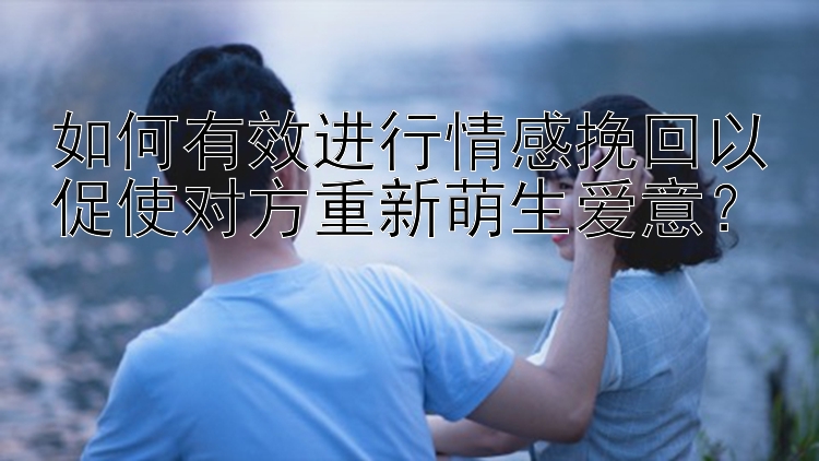 如何有效进行情感挽回以促使对方重新萌生爱意？