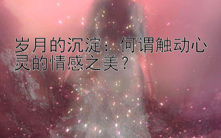 岁月的沉淀：何谓触动心灵的情感之美？