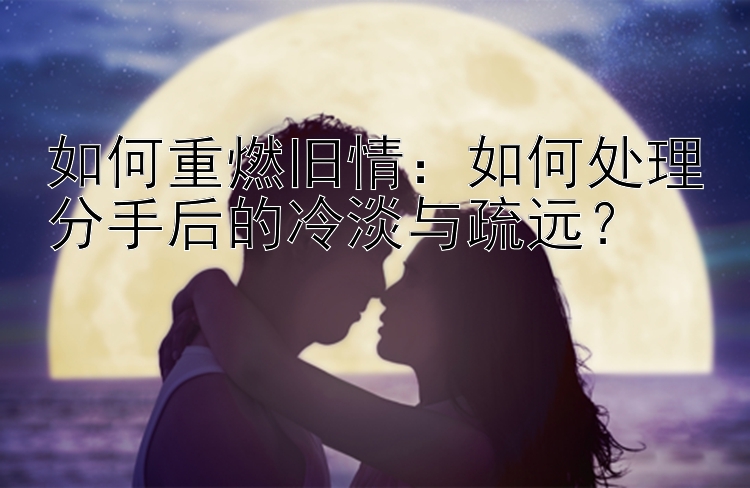 如何重燃旧情：如何处理分手后的冷淡与疏远？