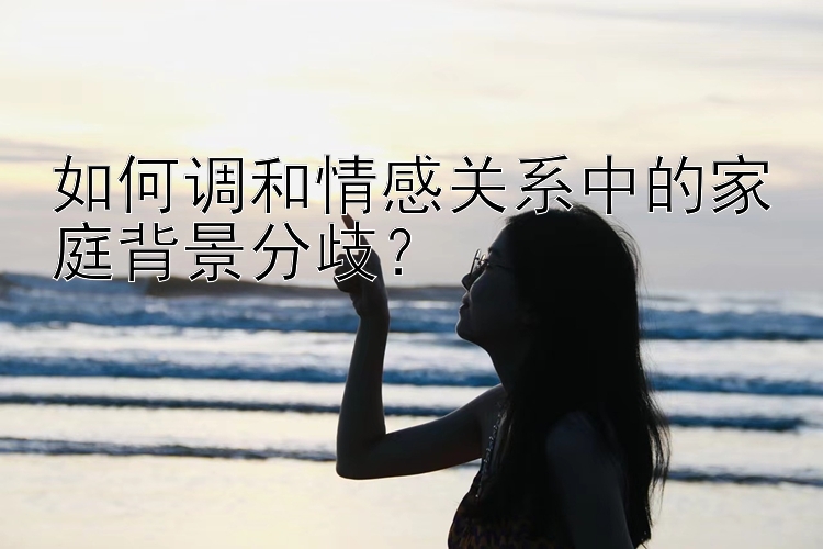 如何调和情感关系中的家庭背景分歧？