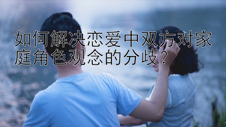 如何解决恋爱中双方对家庭角色观念的分歧？