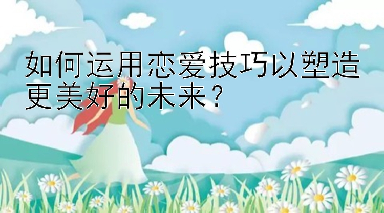 如何运用恋爱技巧以塑造更美好的未来？