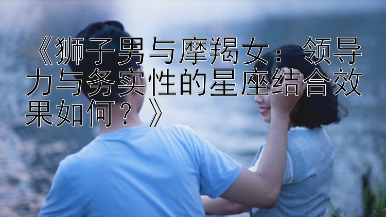 《狮子男与摩羯女：领导力与务实性的星座结合效果如何？》